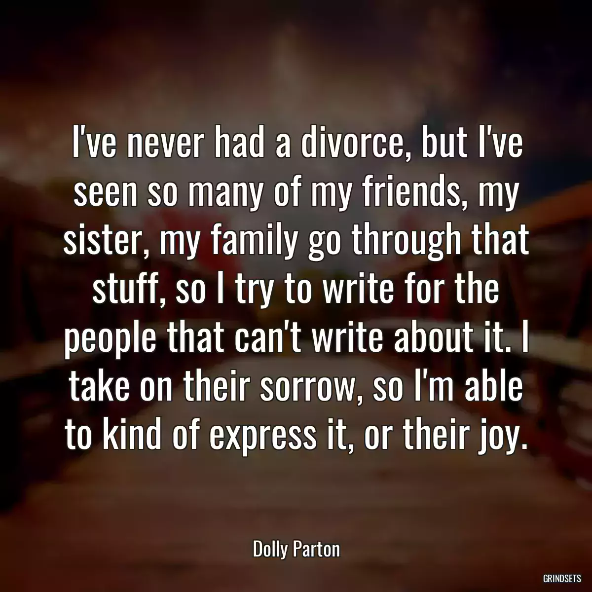 I\'ve never had a divorce, but I\'ve seen so many of my friends, my sister, my family go through that stuff, so I try to write for the people that can\'t write about it. I take on their sorrow, so I\'m able to kind of express it, or their joy.