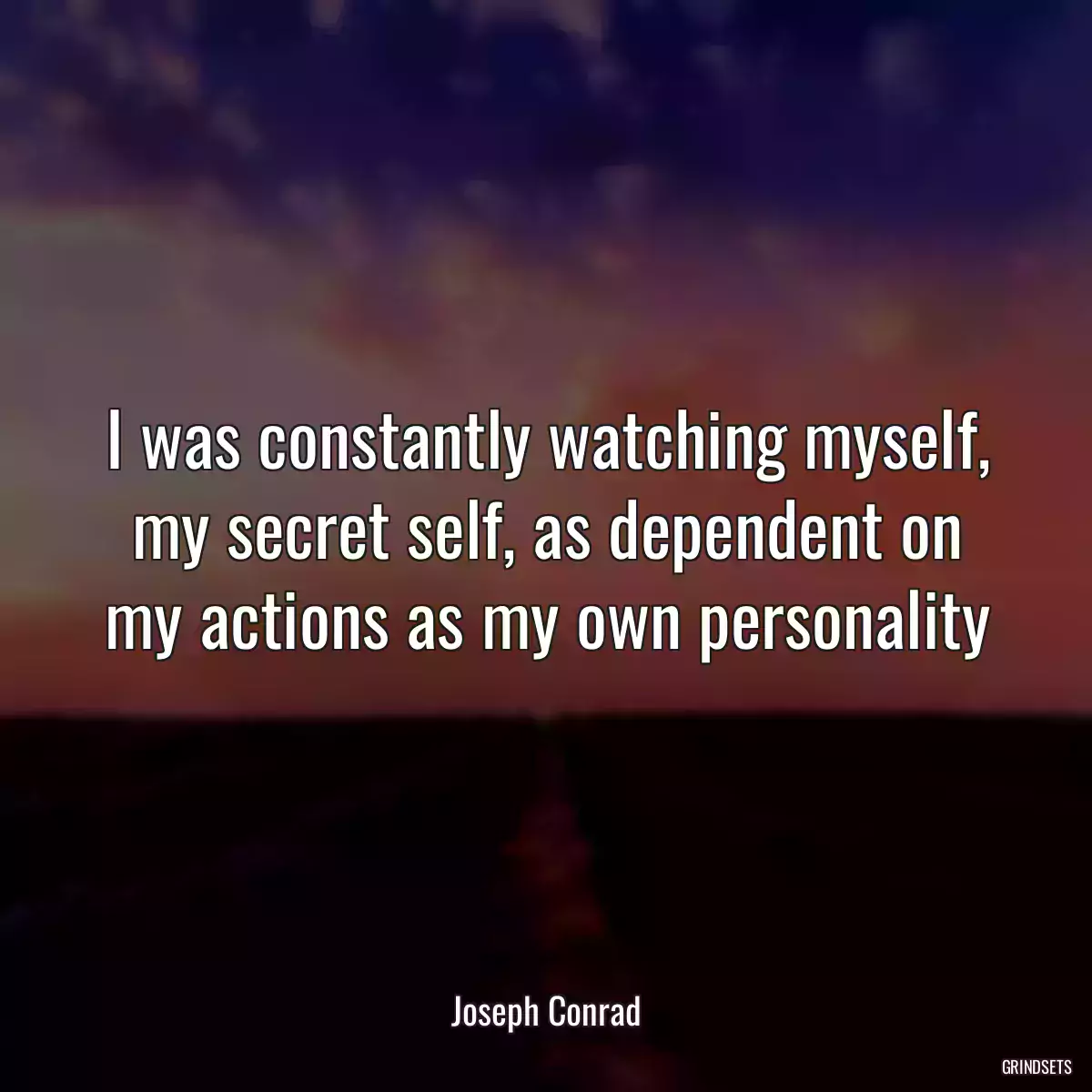 I was constantly watching myself, my secret self, as dependent on my actions as my own personality