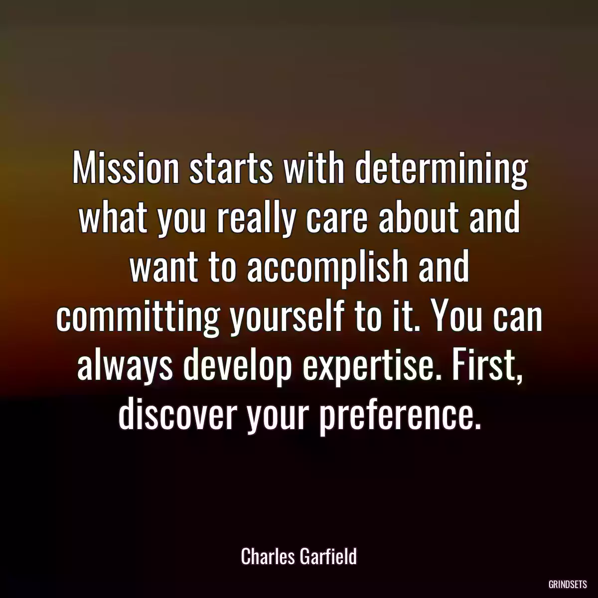 Mission starts with determining what you really care about and want to accomplish and committing yourself to it. You can always develop expertise. First, discover your preference.