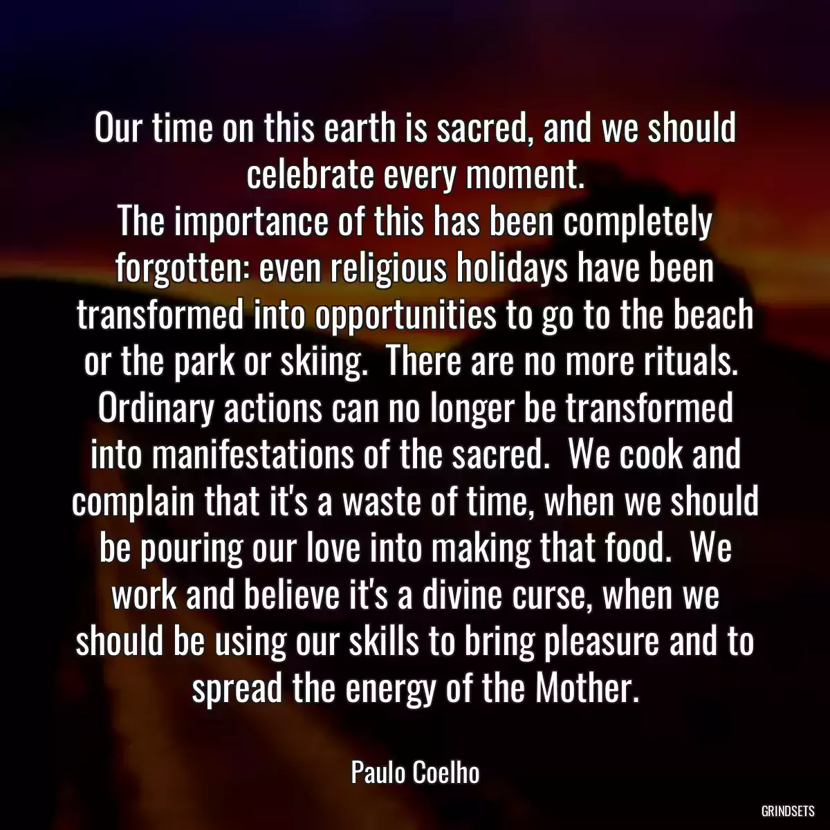 Our time on this earth is sacred, and we should celebrate every moment.
The importance of this has been completely forgotten: even religious holidays have been transformed into opportunities to go to the beach or the park or skiing.  There are no more rituals.  Ordinary actions can no longer be transformed into manifestations of the sacred.  We cook and complain that it\'s a waste of time, when we should be pouring our love into making that food.  We work and believe it\'s a divine curse, when we should be using our skills to bring pleasure and to spread the energy of the Mother.