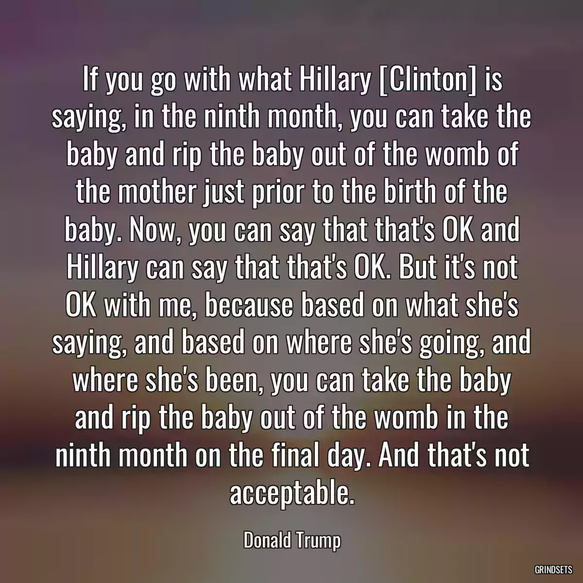 If you go with what Hillary [Clinton] is saying, in the ninth month, you can take the baby and rip the baby out of the womb of the mother just prior to the birth of the baby. Now, you can say that that\'s OK and Hillary can say that that\'s OK. But it\'s not OK with me, because based on what she\'s saying, and based on where she\'s going, and where she\'s been, you can take the baby and rip the baby out of the womb in the ninth month on the final day. And that\'s not acceptable.