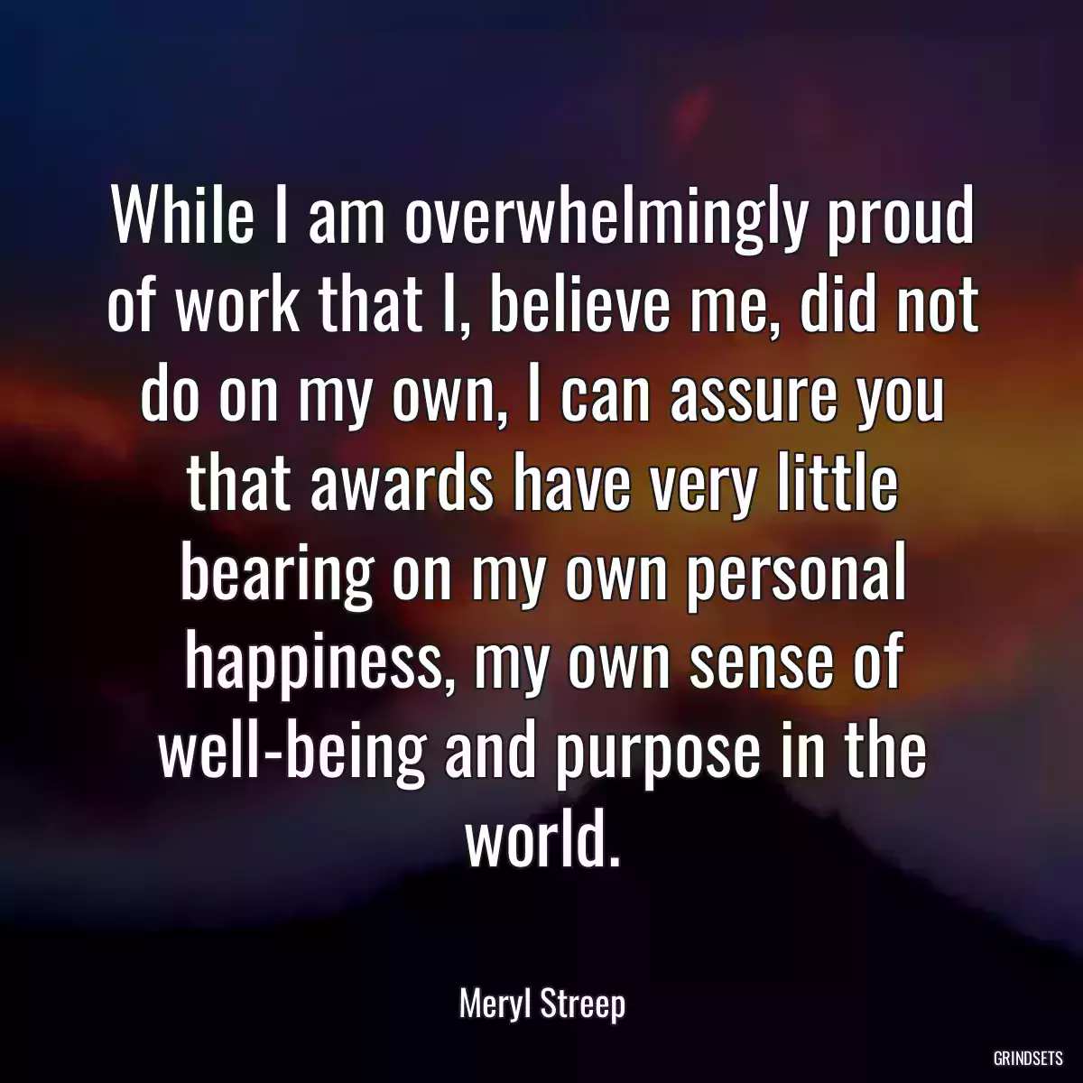 While I am overwhelmingly proud of work that I, believe me, did not do on my own, I can assure you that awards have very little bearing on my own personal happiness, my own sense of well-being and purpose in the world.