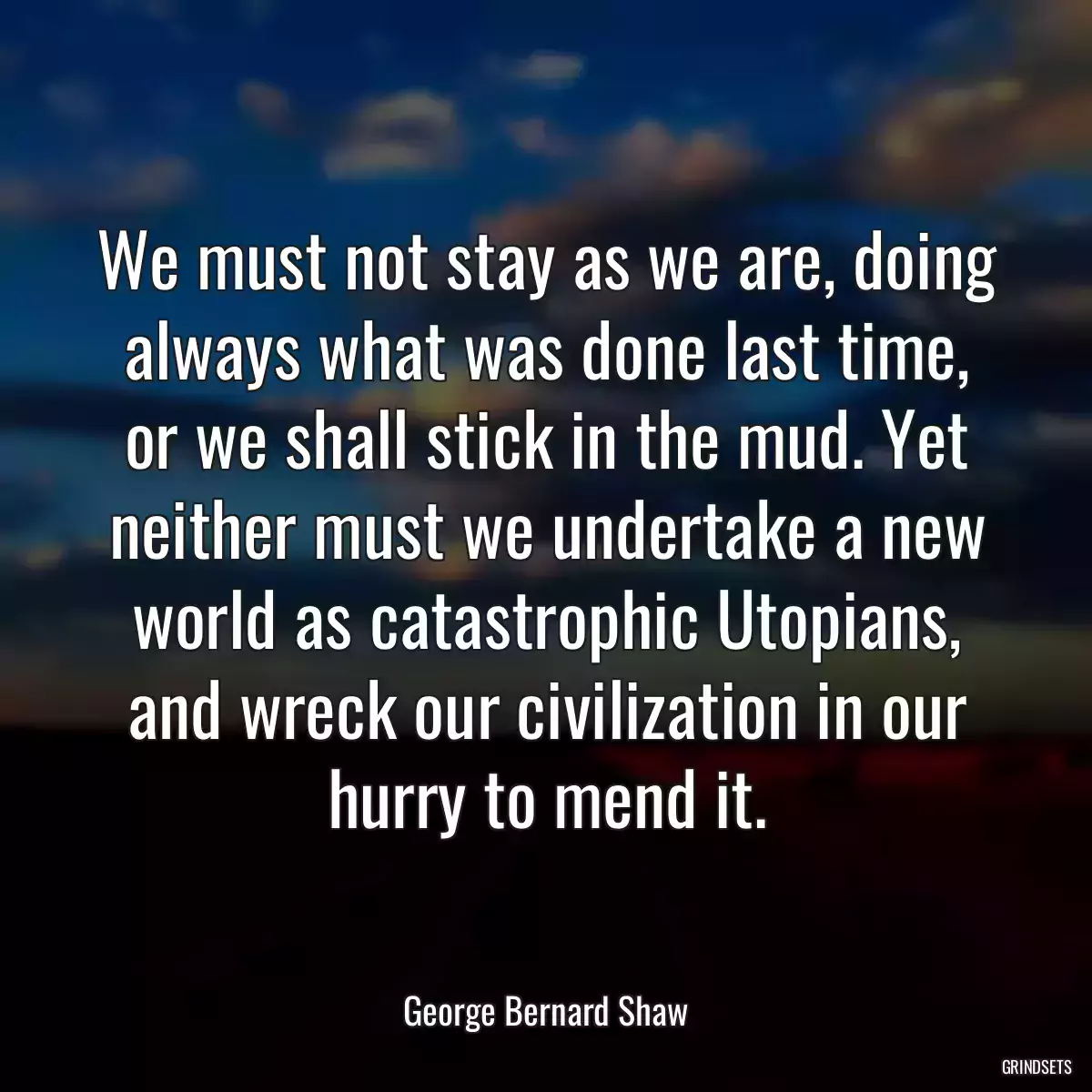 We must not stay as we are, doing always what was done last time, or we shall stick in the mud. Yet neither must we undertake a new world as catastrophic Utopians, and wreck our civilization in our hurry to mend it.