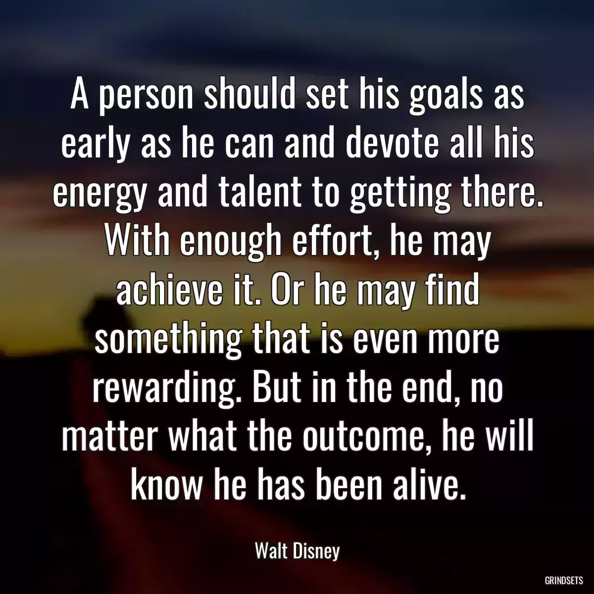 A person should set his goals as early as he can and devote all his energy and talent to getting there. With enough effort, he may achieve it. Or he may find something that is even more rewarding. But in the end, no matter what the outcome, he will know he has been alive.