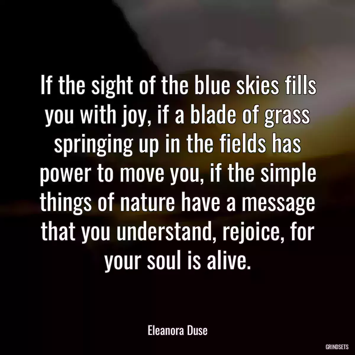 If the sight of the blue skies fills you with joy, if a blade of grass springing up in the fields has power to move you, if the simple things of nature have a message that you understand, rejoice, for your soul is alive.