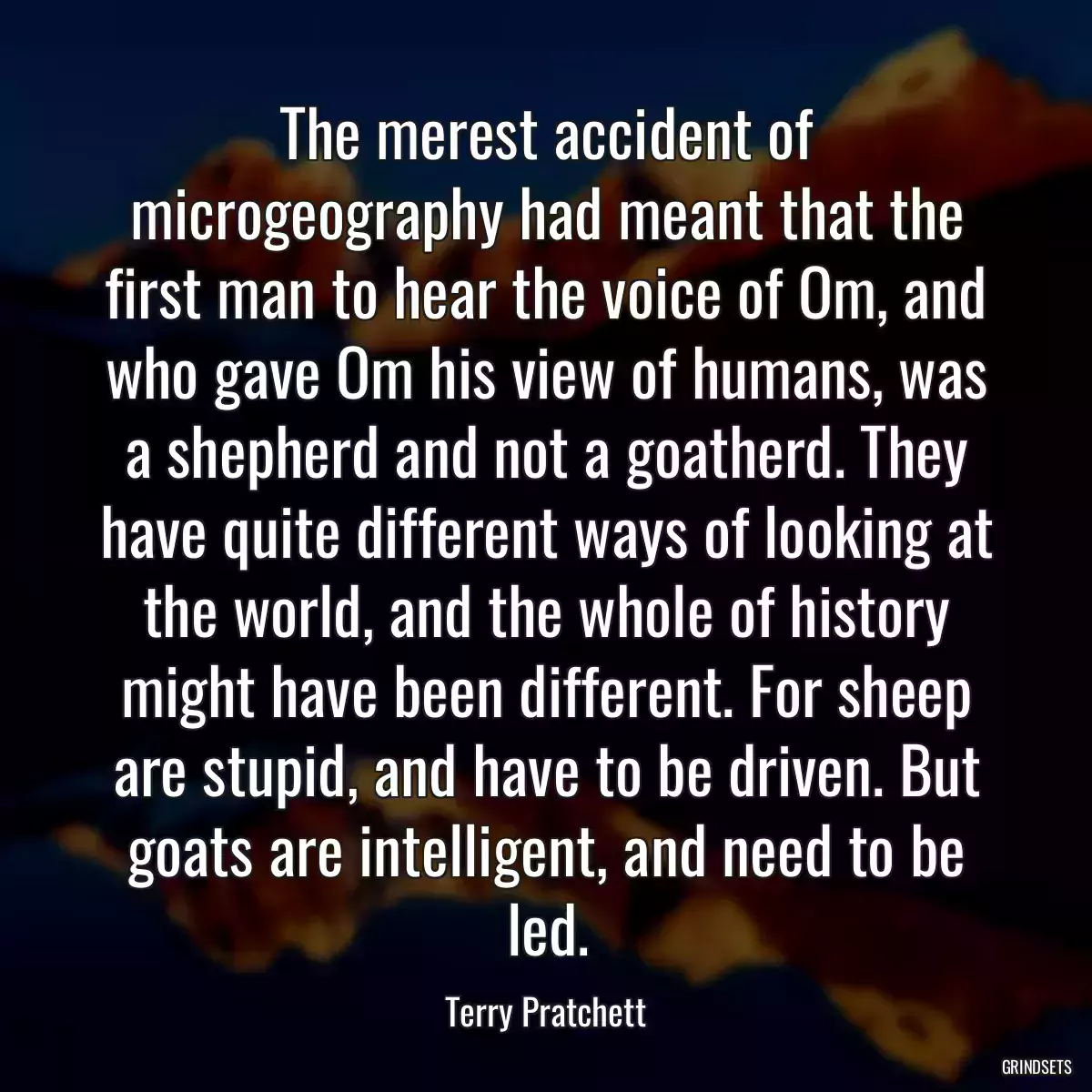 The merest accident of microgeography had meant that the first man to hear the voice of Om, and who gave Om his view of humans, was a shepherd and not a goatherd. They have quite different ways of looking at the world, and the whole of history might have been different. For sheep are stupid, and have to be driven. But goats are intelligent, and need to be led.