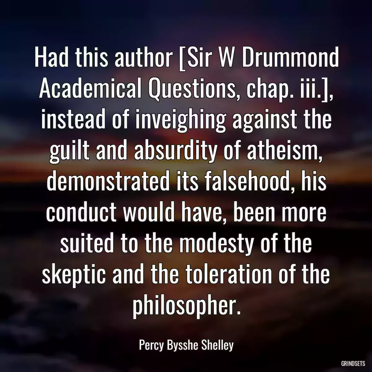 Had this author [Sir W Drummond Academical Questions, chap. iii.], instead of inveighing against the guilt and absurdity of atheism, demonstrated its falsehood, his conduct would have, been more suited to the modesty of the skeptic and the toleration of the philosopher.