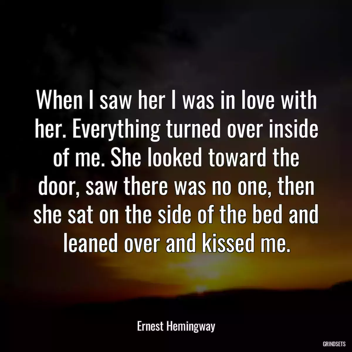 When I saw her I was in love with her. Everything turned over inside of me. She looked toward the door, saw there was no one, then she sat on the side of the bed and leaned over and kissed me.