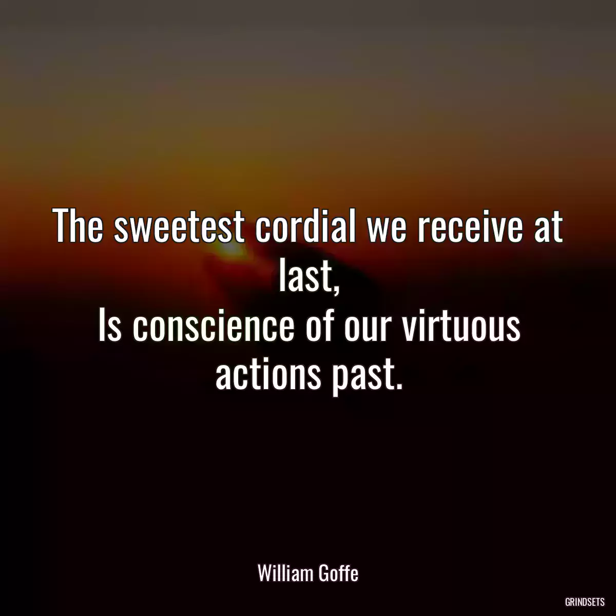 The sweetest cordial we receive at last,
Is conscience of our virtuous actions past.