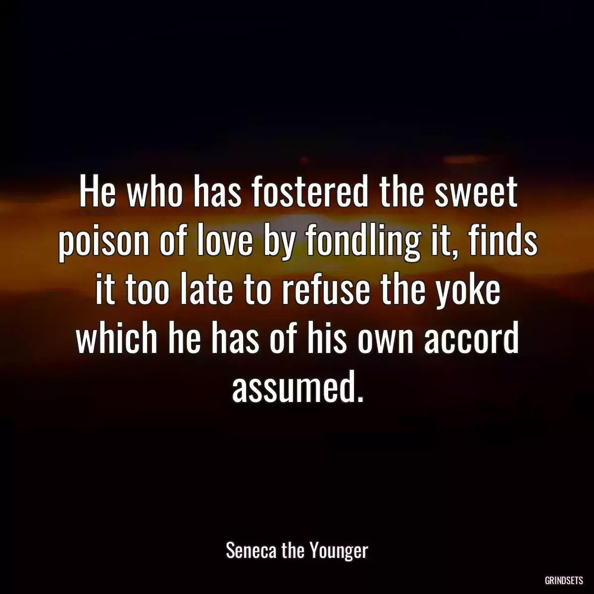 He who has fostered the sweet poison of love by fondling it, finds it too late to refuse the yoke which he has of his own accord assumed.