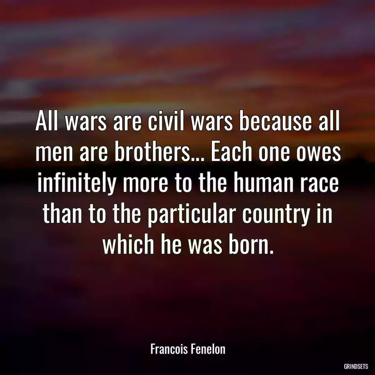 All wars are civil wars because all men are brothers... Each one owes infinitely more to the human race than to the particular country in which he was born.