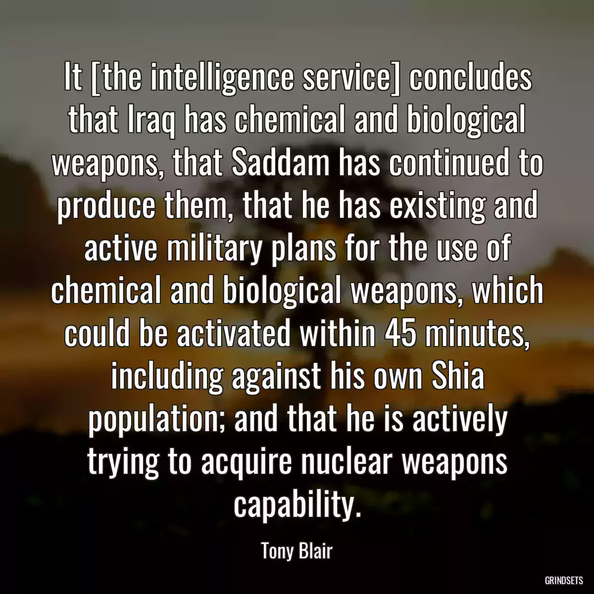 It [the intelligence service] concludes that Iraq has chemical and biological weapons, that Saddam has continued to produce them, that he has existing and active military plans for the use of chemical and biological weapons, which could be activated within 45 minutes, including against his own Shia population; and that he is actively trying to acquire nuclear weapons capability.