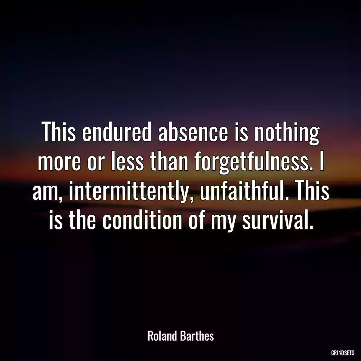 This endured absence is nothing more or less than forgetfulness. I am, intermittently, unfaithful. This is the condition of my survival.