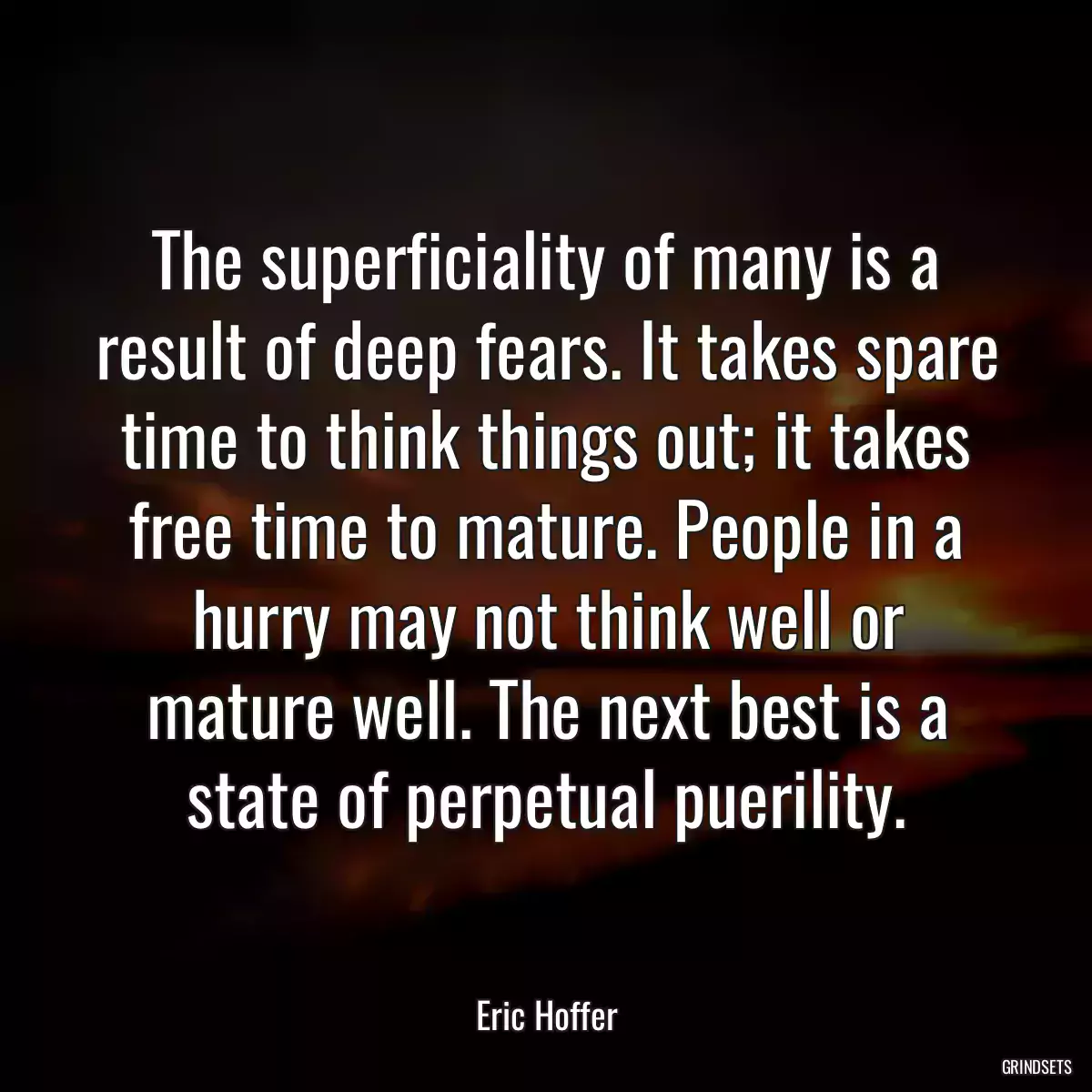 The superficiality of many is a result of deep fears. It takes spare time to think things out; it takes free time to mature. People in a hurry may not think well or mature well. The next best is a state of perpetual puerility.