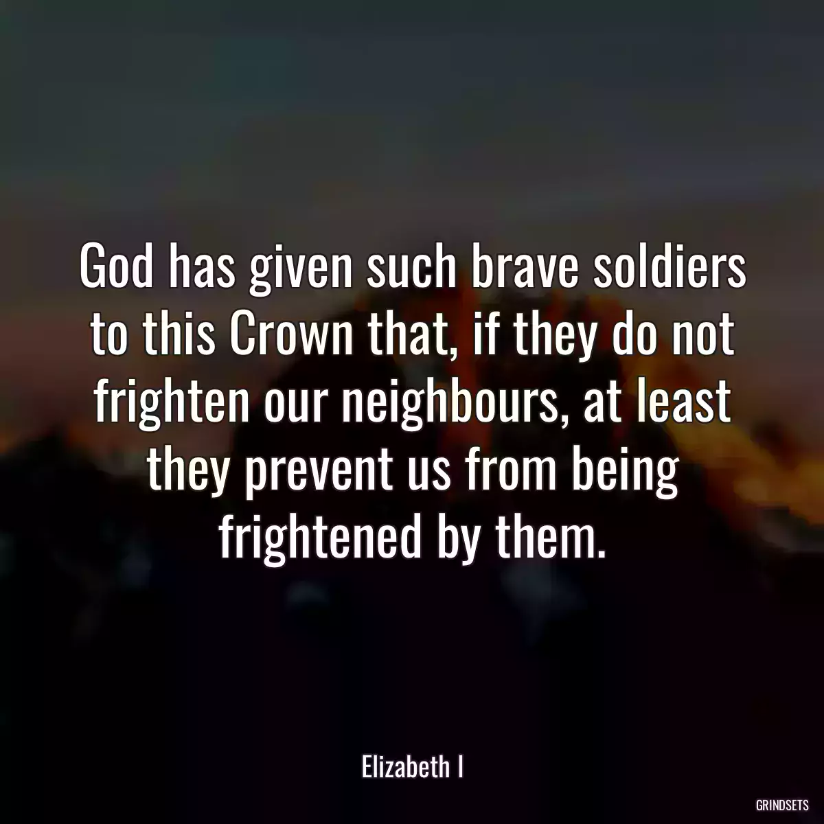 God has given such brave soldiers to this Crown that, if they do not frighten our neighbours, at least they prevent us from being frightened by them.