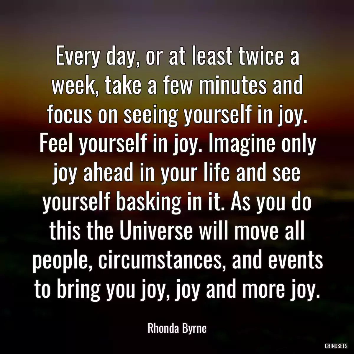 Every day, or at least twice a week, take a few minutes and focus on seeing yourself in joy. Feel yourself in joy. Imagine only joy ahead in your life and see yourself basking in it. As you do this the Universe will move all people, circumstances, and events to bring you joy, joy and more joy.