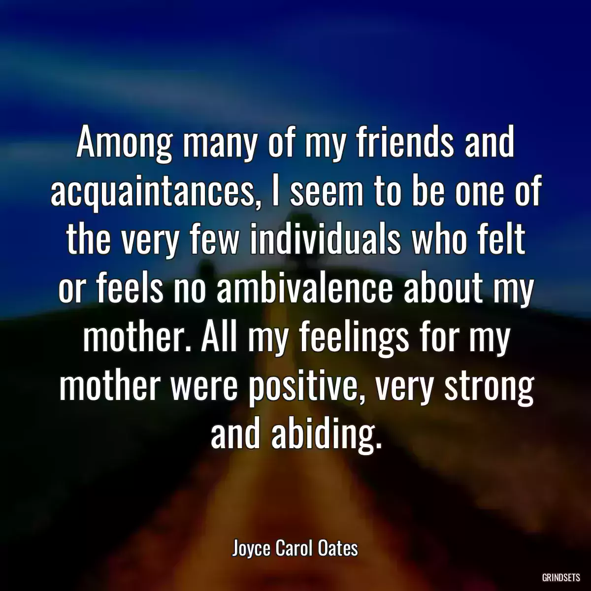 Among many of my friends and acquaintances, I seem to be one of the very few individuals who felt or feels no ambivalence about my mother. All my feelings for my mother were positive, very strong and abiding.