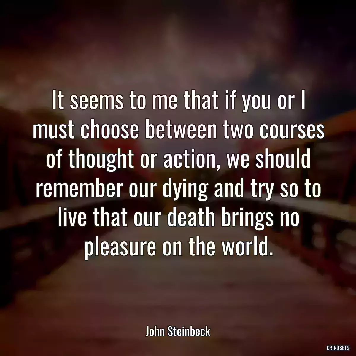 It seems to me that if you or I must choose between two courses of thought or action, we should remember our dying and try so to live that our death brings no pleasure on the world.