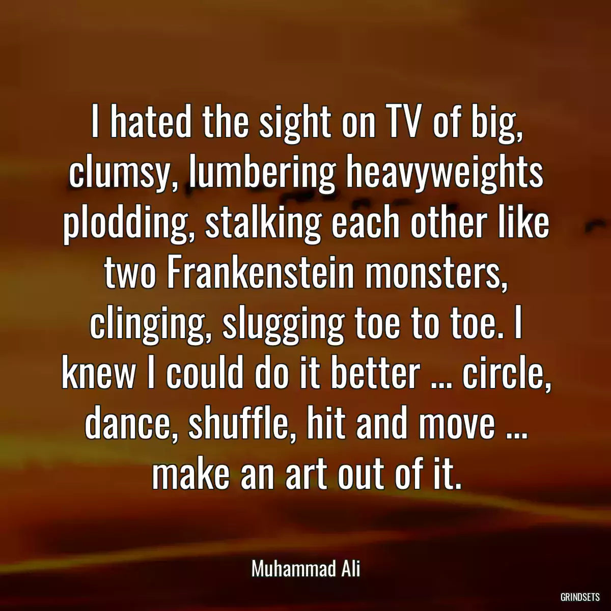 I hated the sight on TV of big, clumsy, lumbering heavyweights plodding, stalking each other like two Frankenstein monsters, clinging, slugging toe to toe. I knew I could do it better ... circle, dance, shuffle, hit and move ... make an art out of it.