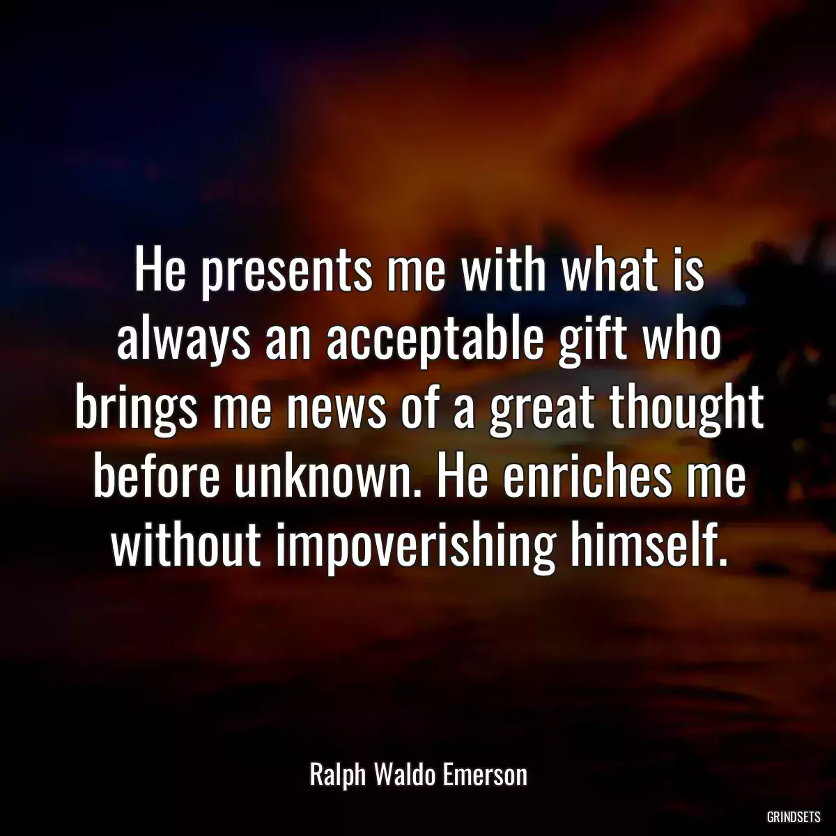 He presents me with what is always an acceptable gift who brings me news of a great thought before unknown. He enriches me without impoverishing himself.