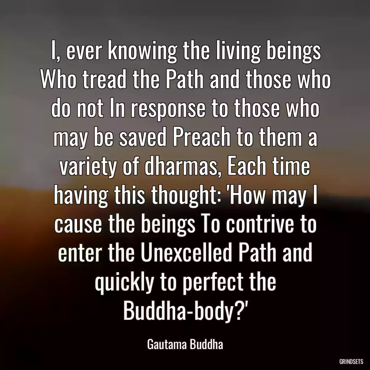 I, ever knowing the living beings Who tread the Path and those who do not In response to those who may be saved Preach to them a variety of dharmas, Each time having this thought: \'How may I cause the beings To contrive to enter the Unexcelled Path and quickly to perfect the Buddha-body?\'