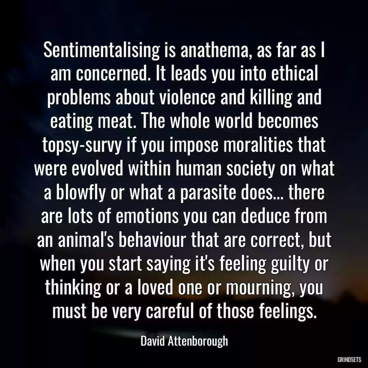 Sentimentalising is anathema, as far as I am concerned. It leads you into ethical problems about violence and killing and eating meat. The whole world becomes topsy-survy if you impose moralities that were evolved within human society on what a blowfly or what a parasite does... there are lots of emotions you can deduce from an animal\'s behaviour that are correct, but when you start saying it\'s feeling guilty or thinking or a loved one or mourning, you must be very careful of those feelings.