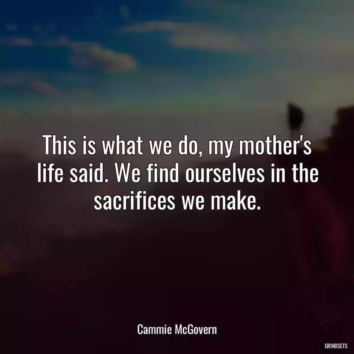 This is what we do, my mother\'s life said. We find ourselves in the sacrifices we make.