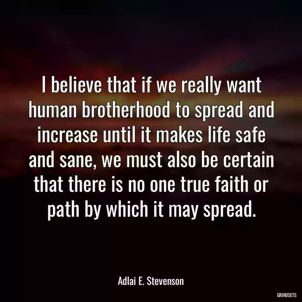 I believe that if we really want human brotherhood to spread and increase until it makes life safe and sane, we must also be certain that there is no one true faith or path by which it may spread.