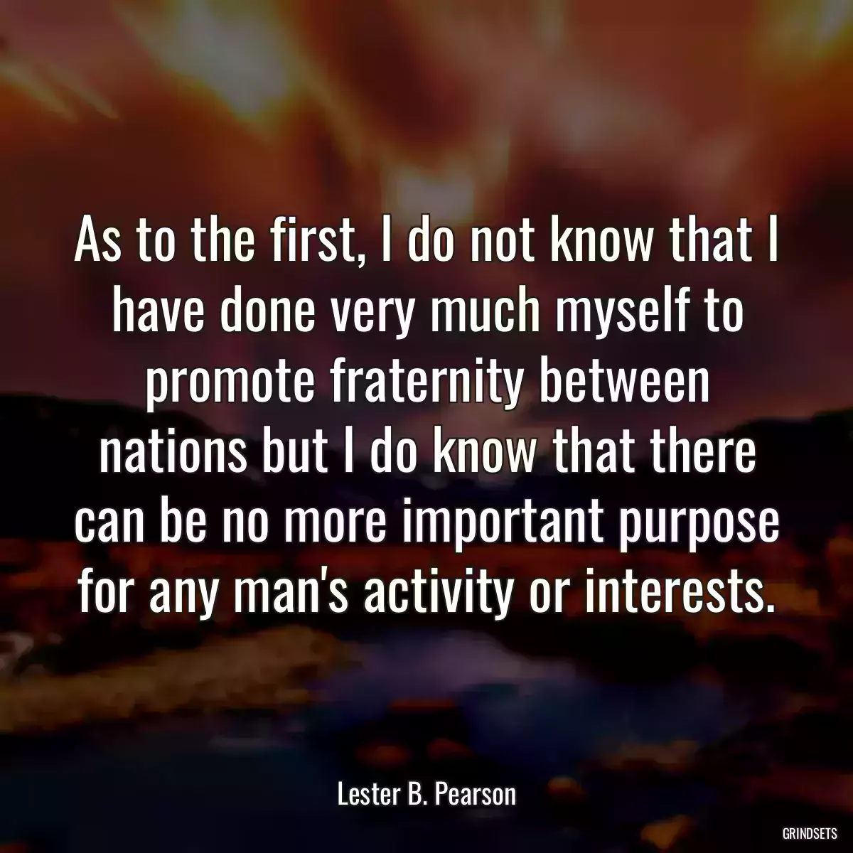 As to the first, I do not know that I have done very much myself to promote fraternity between nations but I do know that there can be no more important purpose for any man\'s activity or interests.