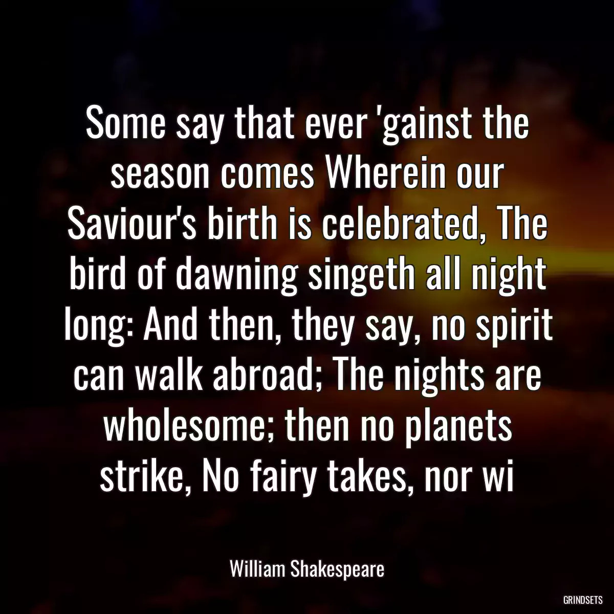 Some say that ever \'gainst the season comes Wherein our Saviour\'s birth is celebrated, The bird of dawning singeth all night long: And then, they say, no spirit can walk abroad; The nights are wholesome; then no planets strike, No fairy takes, nor wi