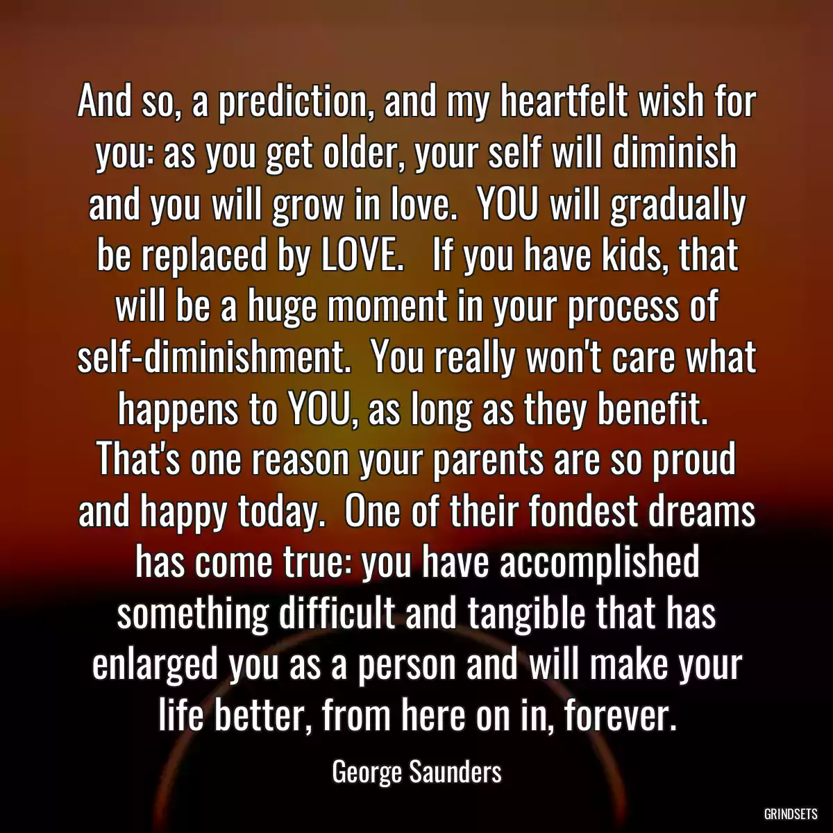 And so, a prediction, and my heartfelt wish for you: as you get older, your self will diminish and you will grow in love.  YOU will gradually be replaced by LOVE.   If you have kids, that will be a huge moment in your process of self-diminishment.  You really won\'t care what happens to YOU, as long as they benefit.  That\'s one reason your parents are so proud and happy today.  One of their fondest dreams has come true: you have accomplished something difficult and tangible that has enlarged you as a person and will make your life better, from here on in, forever.