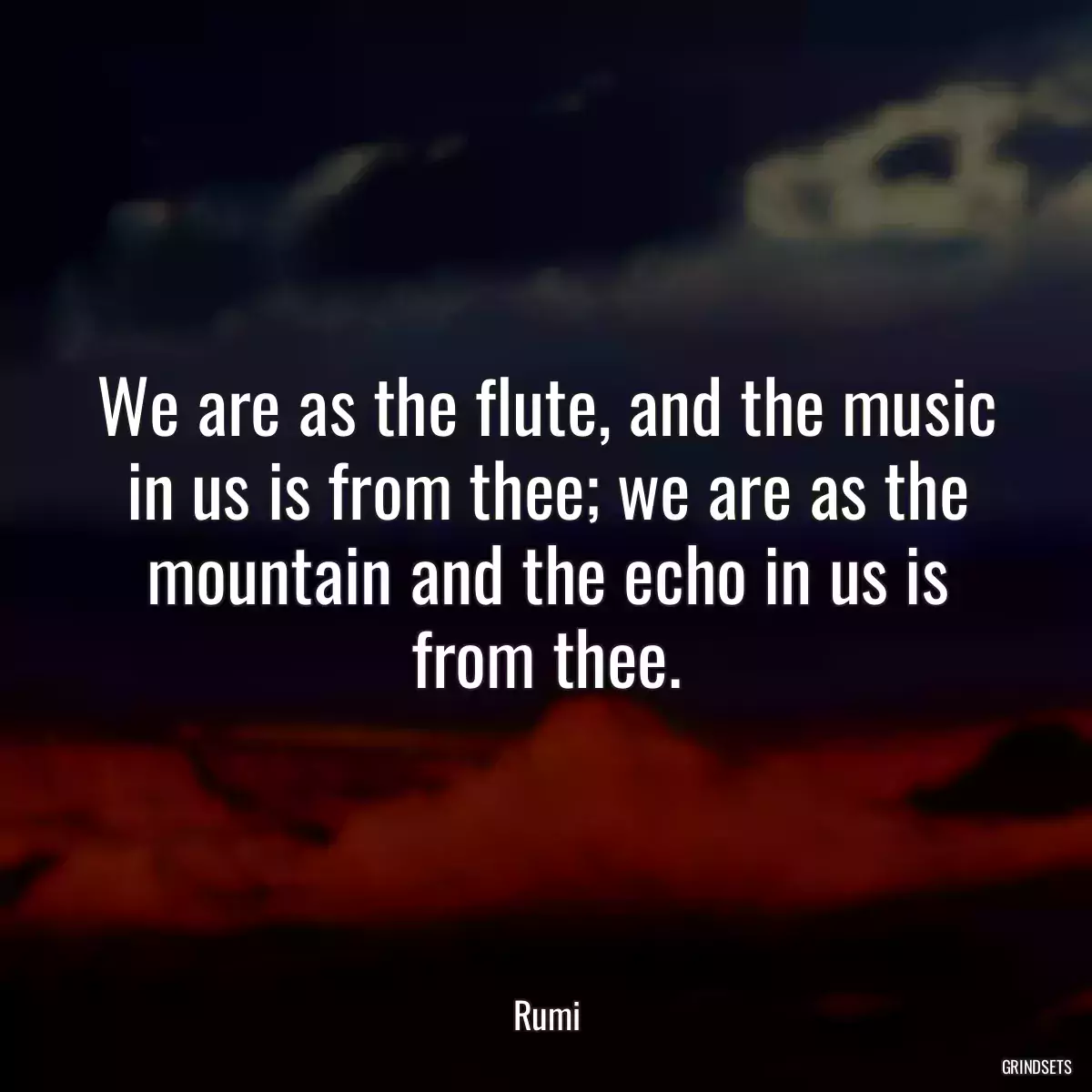 We are as the flute, and the music in us is from thee; we are as the mountain and the echo in us is from thee.