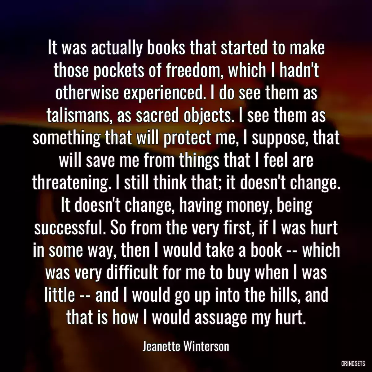 It was actually books that started to make those pockets of freedom, which I hadn\'t otherwise experienced. I do see them as talismans, as sacred objects. I see them as something that will protect me, I suppose, that will save me from things that I feel are threatening. I still think that; it doesn\'t change. It doesn\'t change, having money, being successful. So from the very first, if I was hurt in some way, then I would take a book -- which was very difficult for me to buy when I was little -- and I would go up into the hills, and that is how I would assuage my hurt.