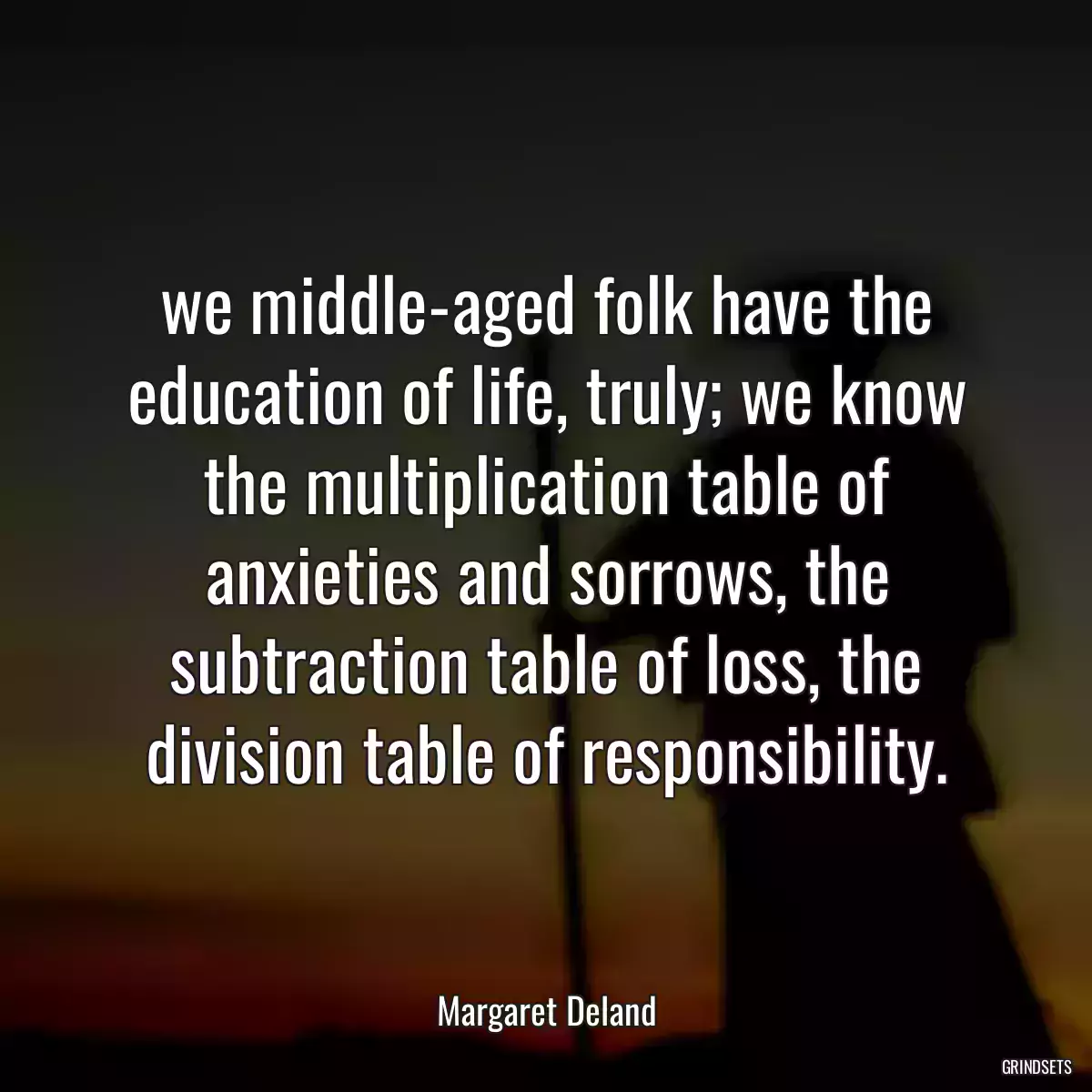 we middle-aged folk have the education of life, truly; we know the multiplication table of anxieties and sorrows, the subtraction table of loss, the division table of responsibility.