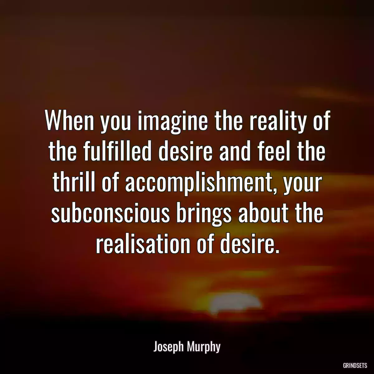 When you imagine the reality of the fulfilled desire and feel the thrill of accomplishment, your subconscious brings about the realisation of desire.