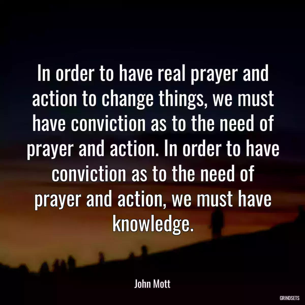 In order to have real prayer and action to change things, we must have conviction as to the need of prayer and action. In order to have conviction as to the need of prayer and action, we must have knowledge.