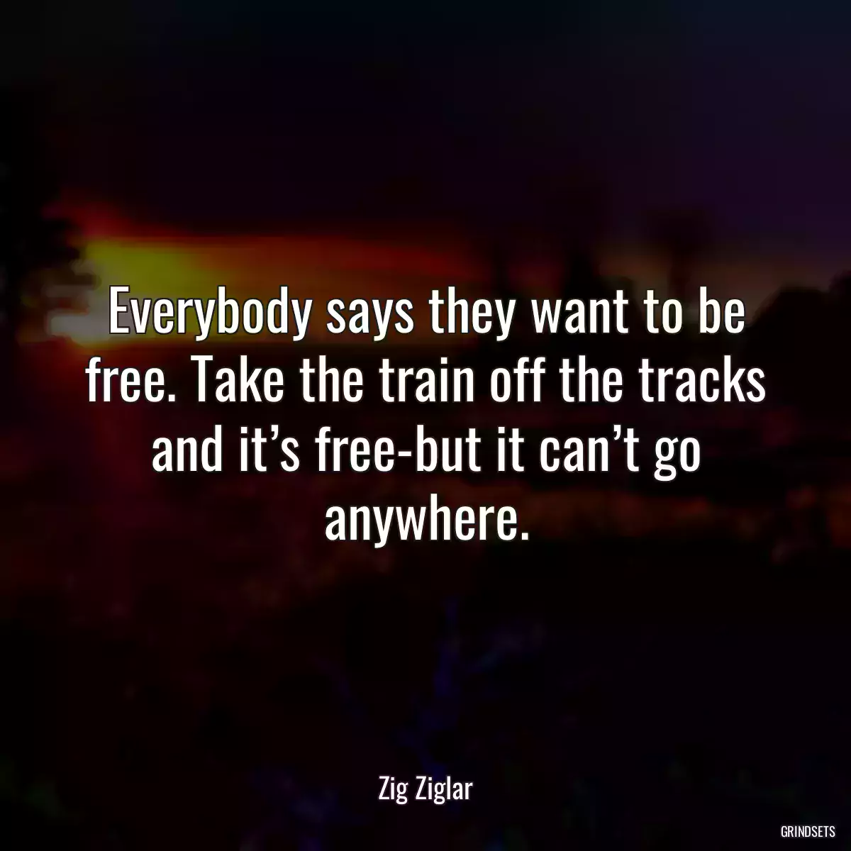 Everybody says they want to be free. Take the train off the tracks and it’s free-but it can’t go anywhere.