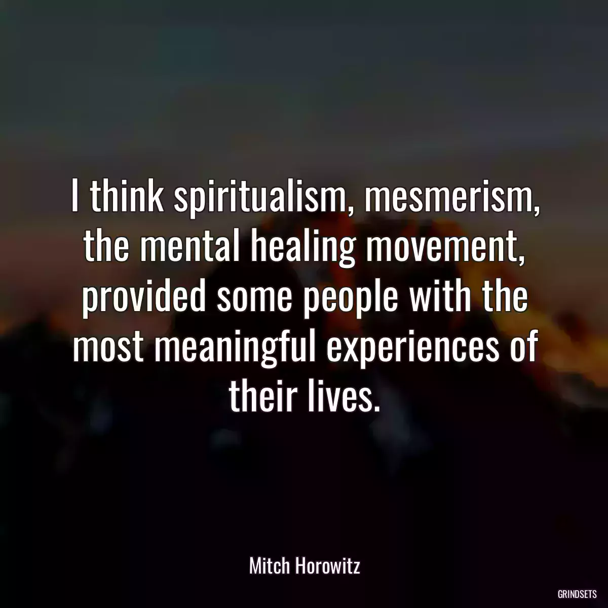 I think spiritualism, mesmerism, the mental healing movement, provided some people with the most meaningful experiences of their lives.