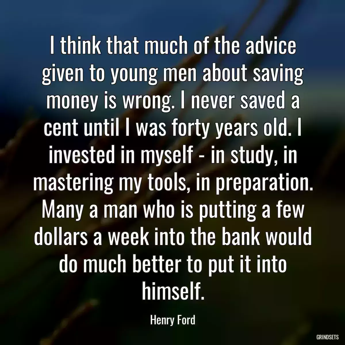 I think that much of the advice given to young men about saving money is wrong. I never saved a cent until I was forty years old. I invested in myself - in study, in mastering my tools, in preparation. Many a man who is putting a few dollars a week into the bank would do much better to put it into himself.