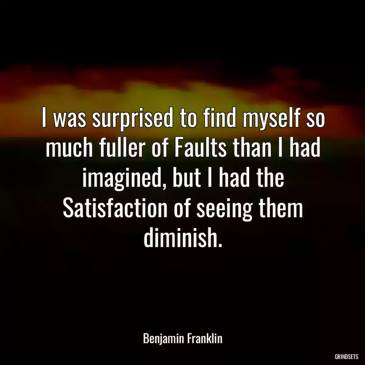 I was surprised to find myself so much fuller of Faults than I had imagined, but I had the Satisfaction of seeing them diminish.