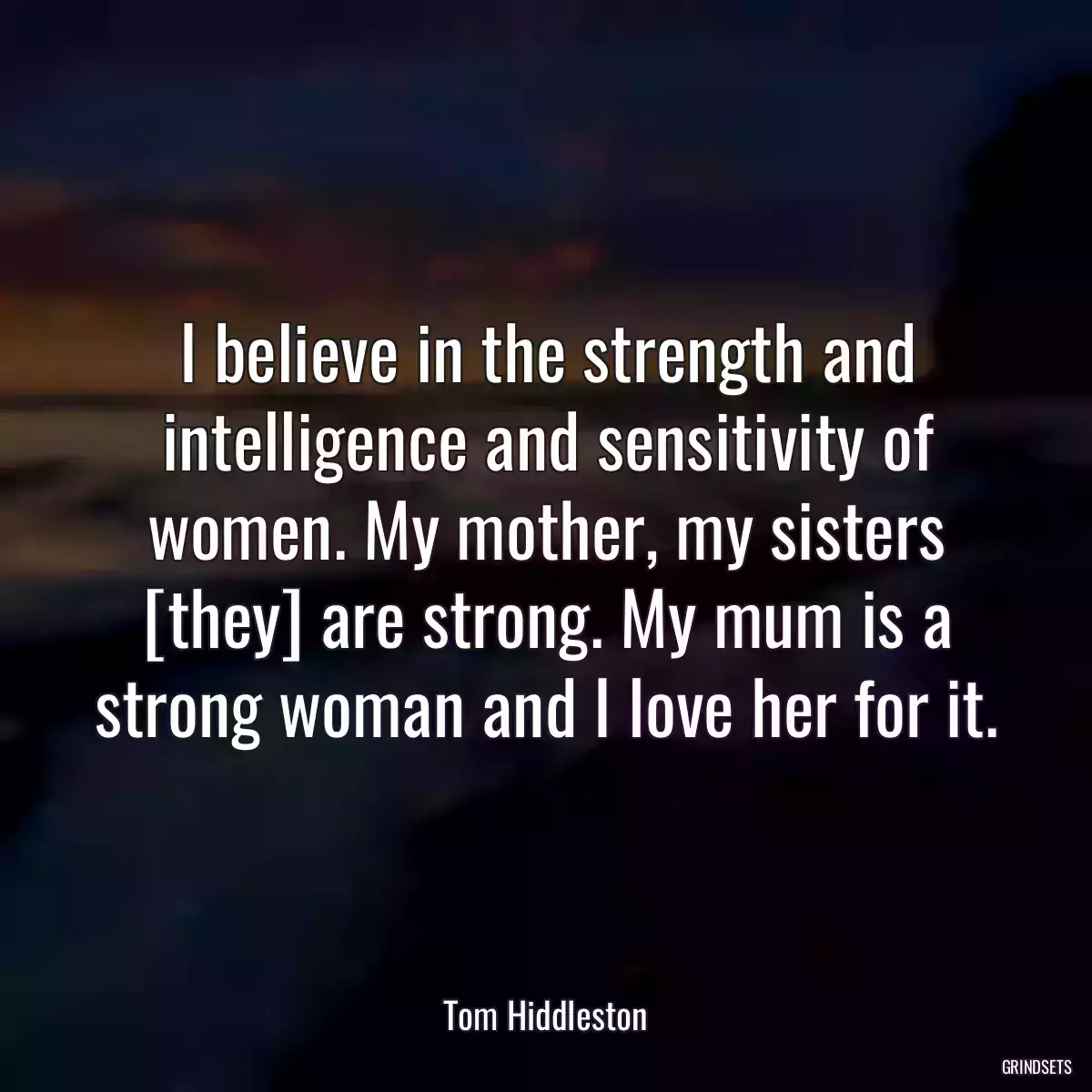 I believe in the strength and intelligence and sensitivity of women. My mother, my sisters [they] are strong. My mum is a strong woman and I love her for it.