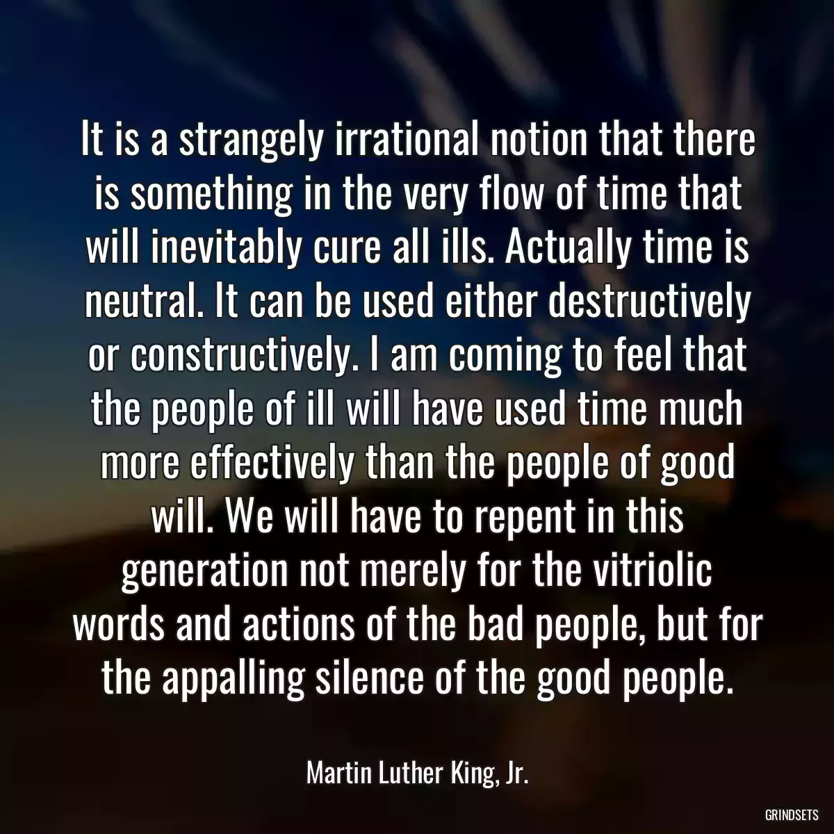 It is a strangely irrational notion that there is something in the very flow of time that will inevitably cure all ills. Actually time is neutral. It can be used either destructively or constructively. I am coming to feel that the people of ill will have used time much more effectively than the people of good will. We will have to repent in this generation not merely for the vitriolic words and actions of the bad people, but for the appalling silence of the good people.