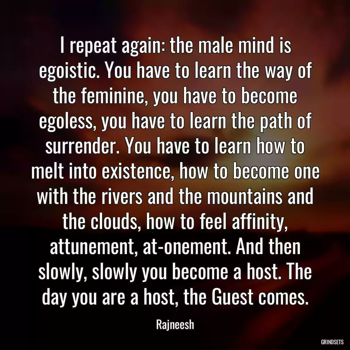 I repeat again: the male mind is egoistic. You have to learn the way of the feminine, you have to become egoless, you have to learn the path of surrender. You have to learn how to melt into existence, how to become one with the rivers and the mountains and the clouds, how to feel affinity, attunement, at-onement. And then slowly, slowly you become a host. The day you are a host, the Guest comes.