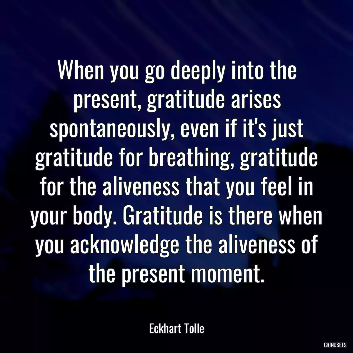 When you go deeply into the present, gratitude arises spontaneously, even if it\'s just gratitude for breathing, gratitude for the aliveness that you feel in your body. Gratitude is there when you acknowledge the aliveness of the present moment.