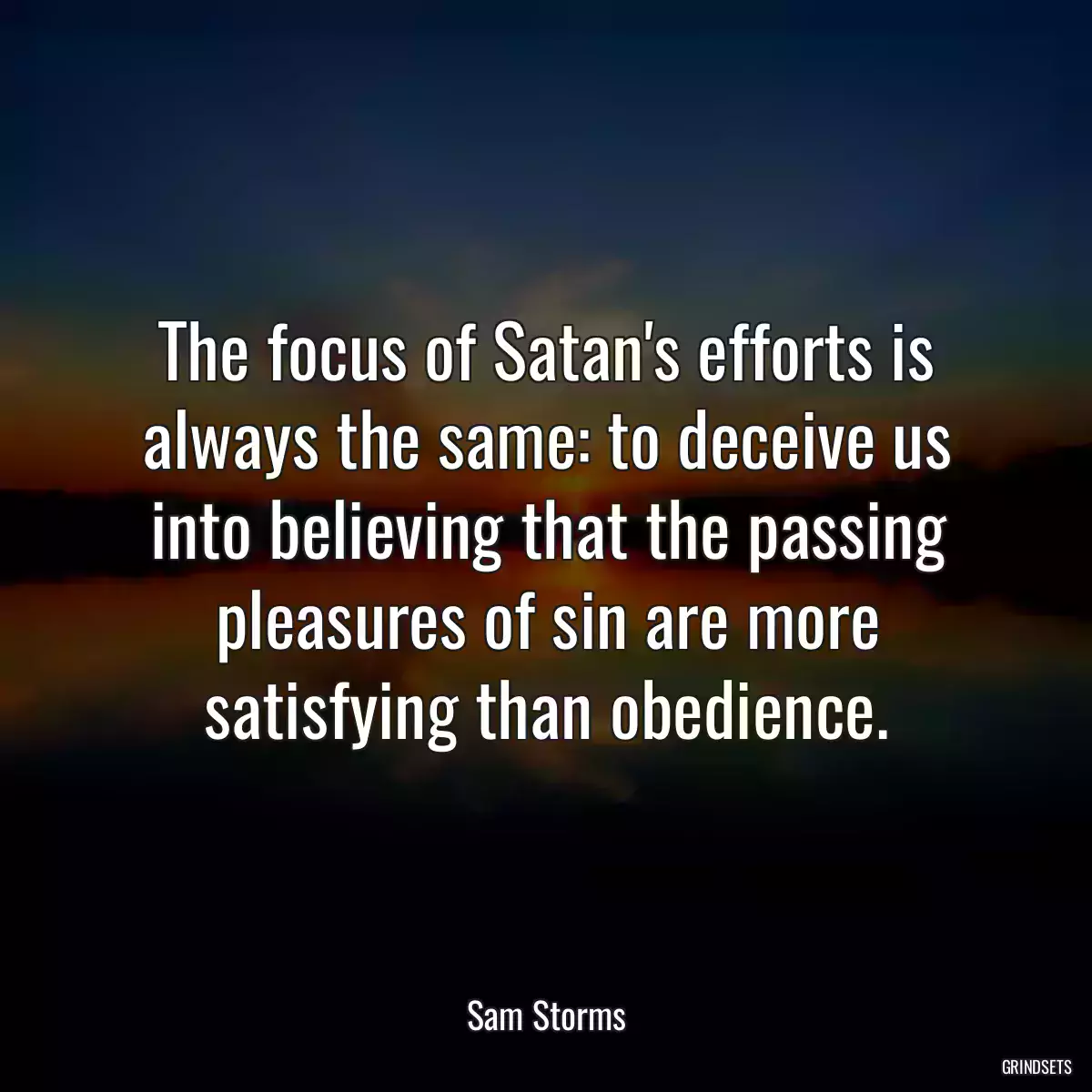 The focus of Satan\'s efforts is always the same: to deceive us into believing that the passing pleasures of sin are more satisfying than obedience.