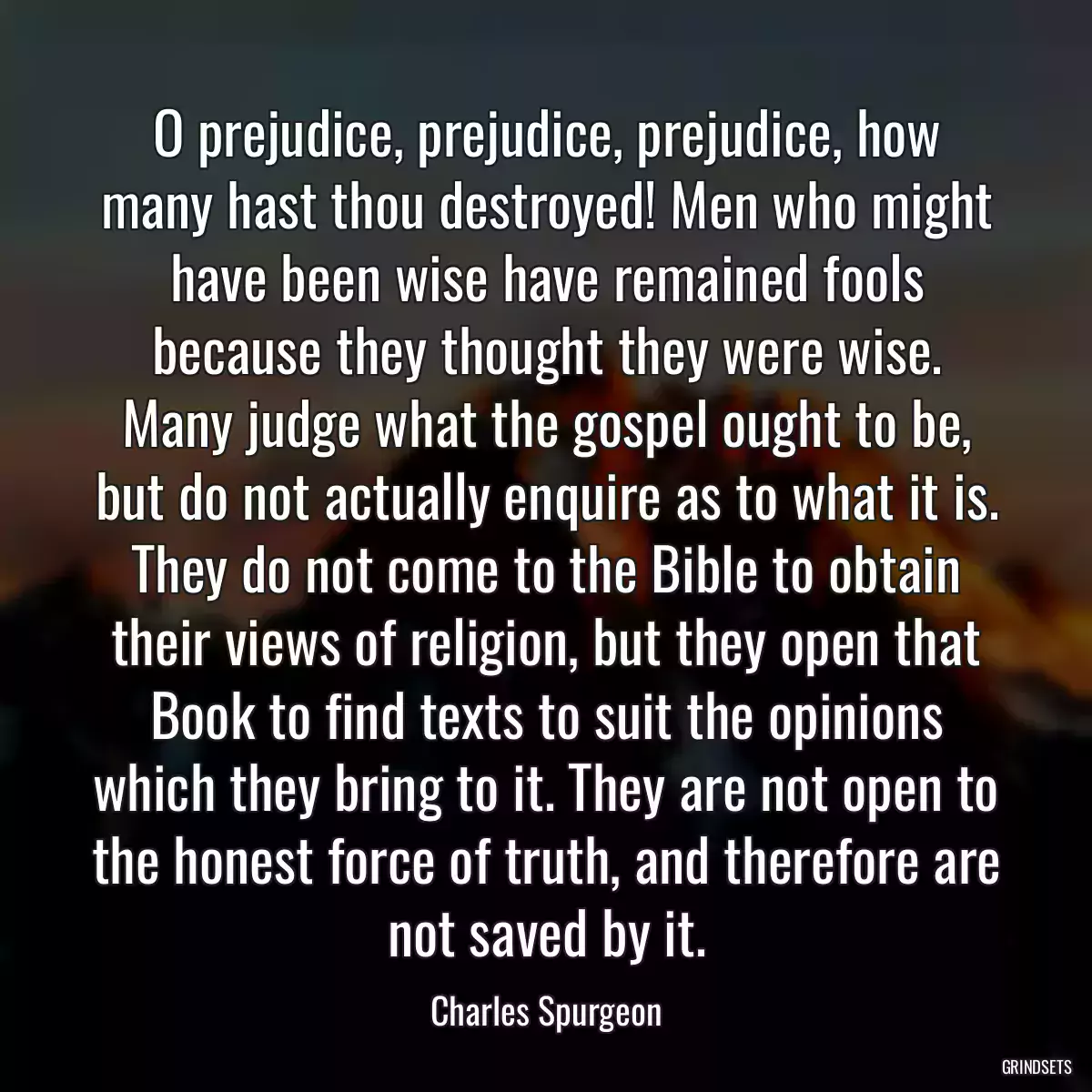 O prejudice, prejudice, prejudice, how many hast thou destroyed! Men who might have been wise have remained fools because they thought they were wise. Many judge what the gospel ought to be, but do not actually enquire as to what it is. They do not come to the Bible to obtain their views of religion, but they open that Book to find texts to suit the opinions which they bring to it. They are not open to the honest force of truth, and therefore are not saved by it.