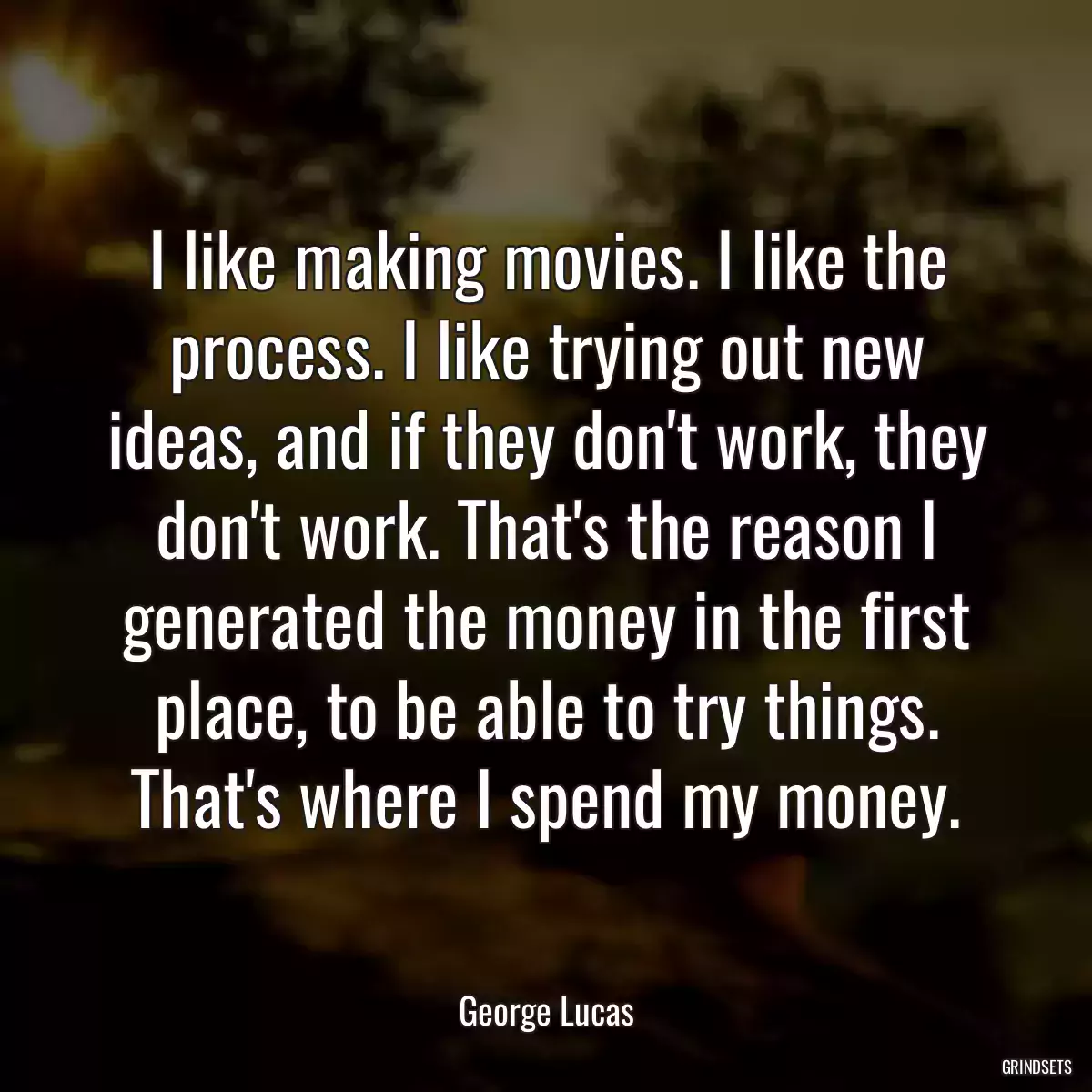 I like making movies. I like the process. I like trying out new ideas, and if they don\'t work, they don\'t work. That\'s the reason I generated the money in the first place, to be able to try things. That\'s where I spend my money.