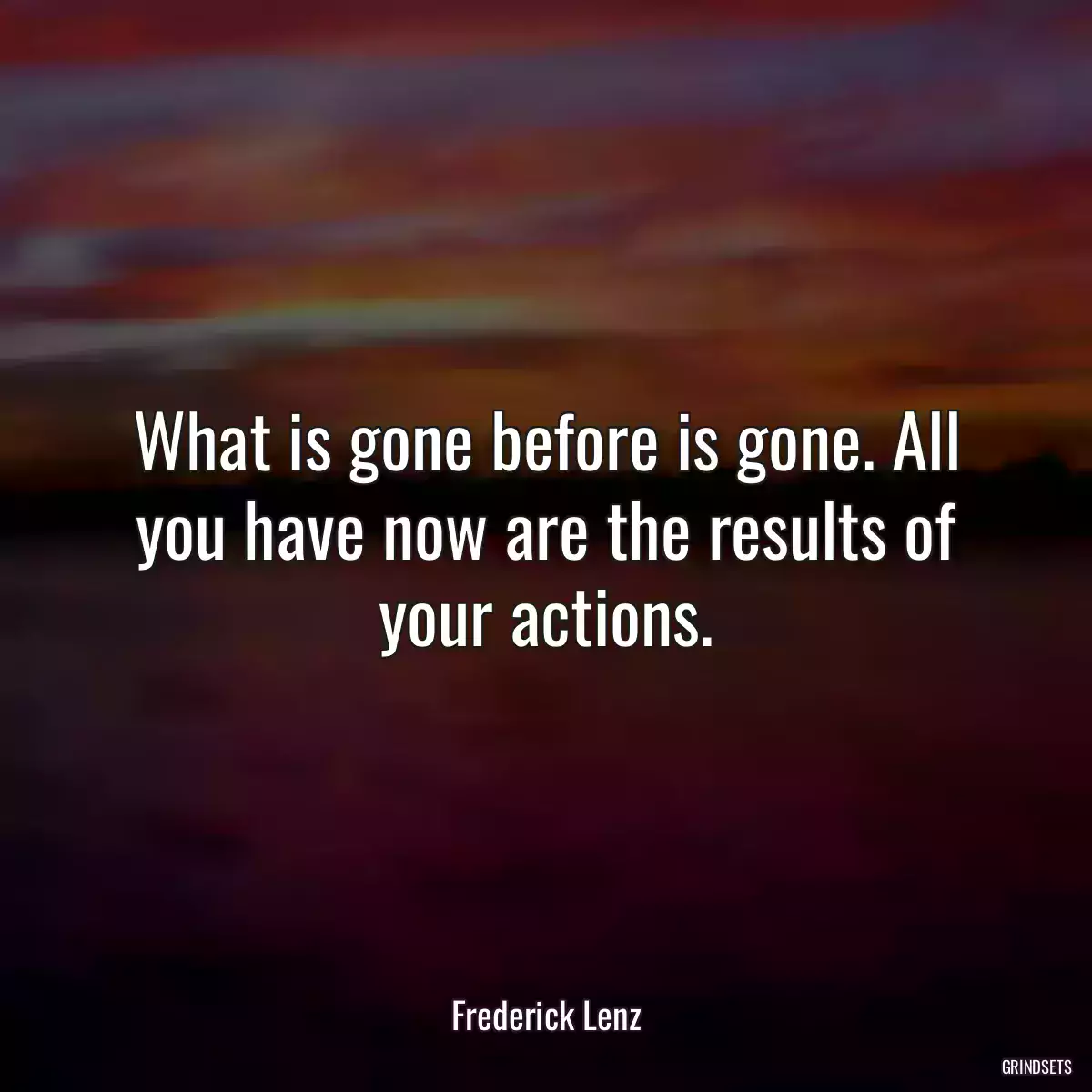 What is gone before is gone. All you have now are the results of your actions.