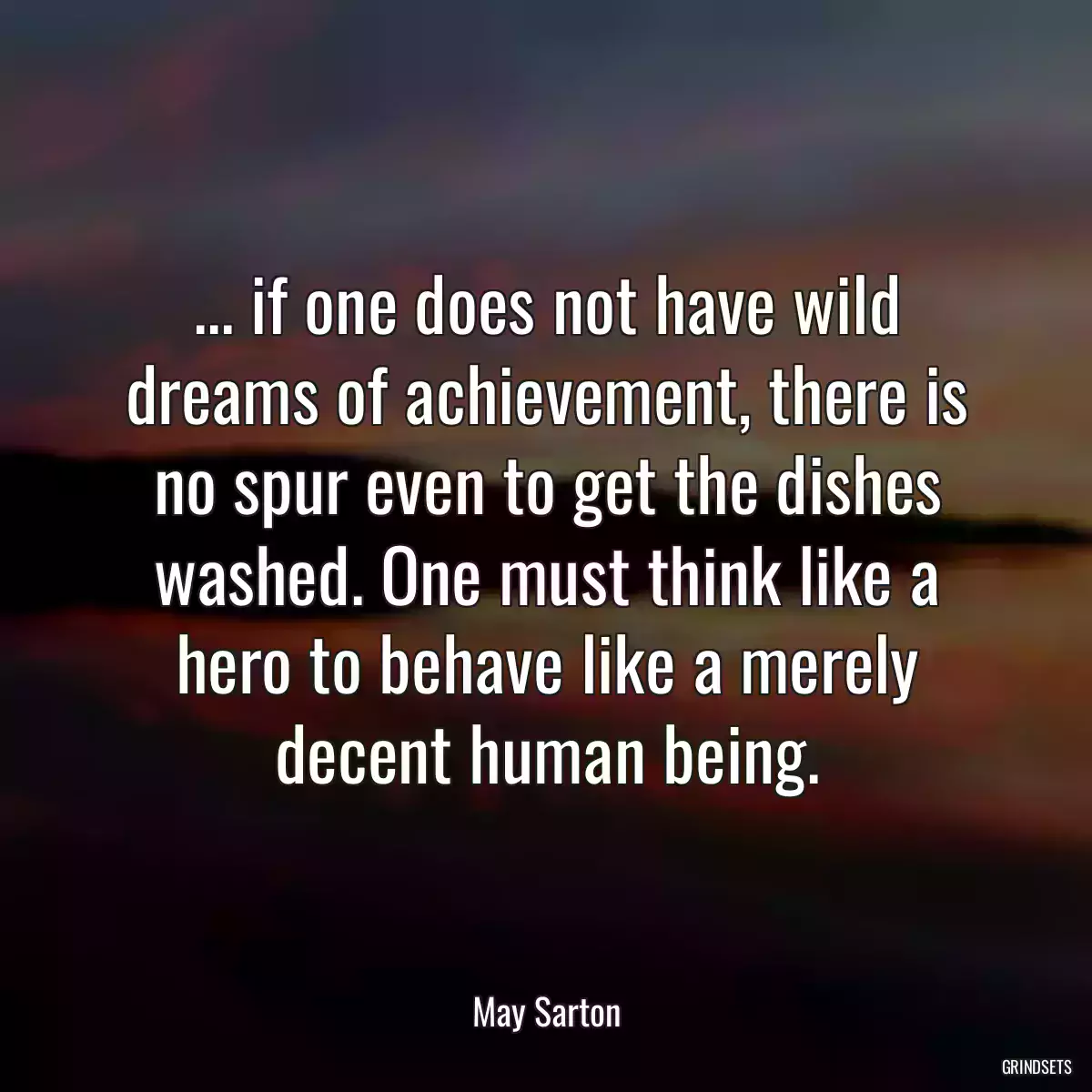 ... if one does not have wild dreams of achievement, there is no spur even to get the dishes washed. One must think like a hero to behave like a merely decent human being.