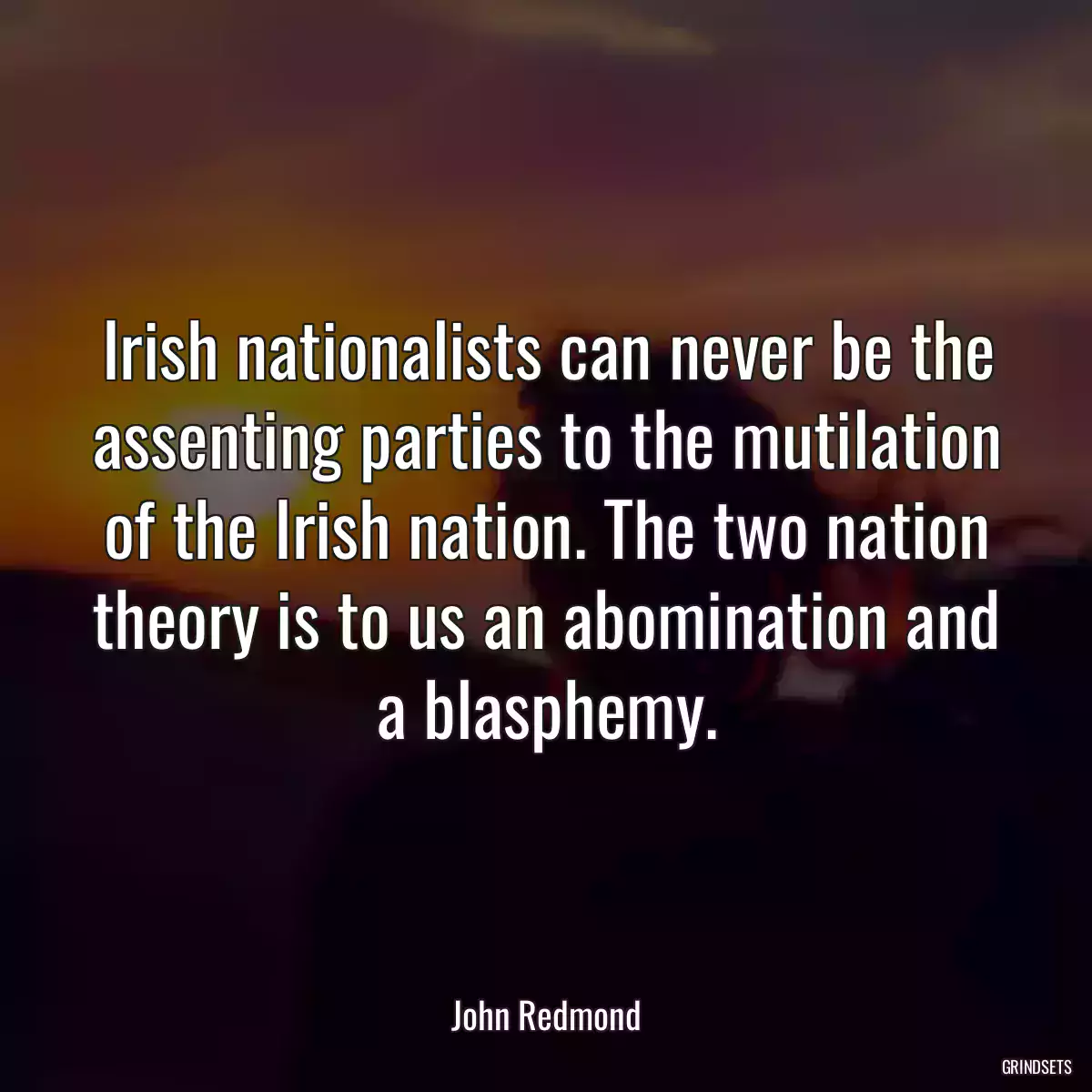 Irish nationalists can never be the assenting parties to the mutilation of the Irish nation. The two nation theory is to us an abomination and a blasphemy.